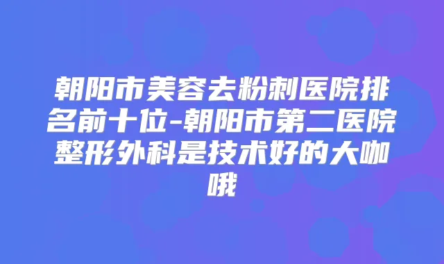 朝阳市美容去粉刺医院排名前十位-朝阳市第二医院整形外科是技术好的大咖哦