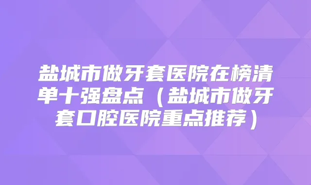 盐城市做牙套医院在榜清单十强盘点（盐城市做牙套口腔医院重点推荐）