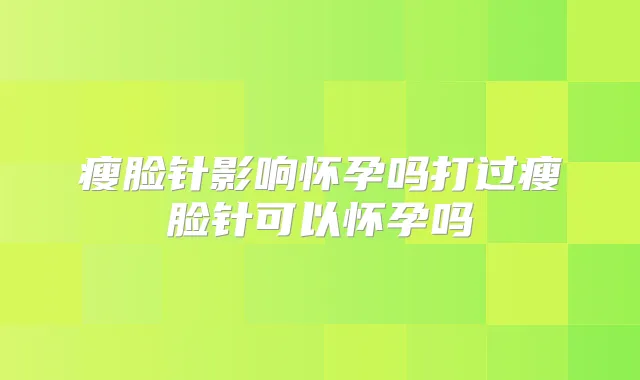 瘦脸针影响怀孕吗打过瘦脸针可以怀孕吗