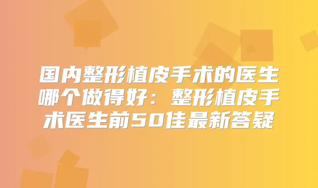 国内整形植皮手术的医生哪个做得好：整形植皮手术医生前50佳新答疑