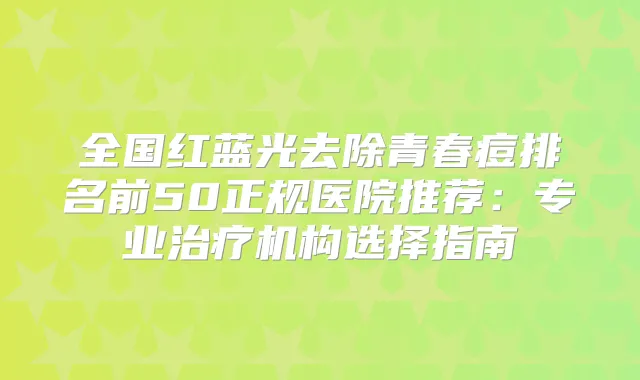 全国红蓝光去除青春痘排名前50正规医院推荐：专业机构选择指南