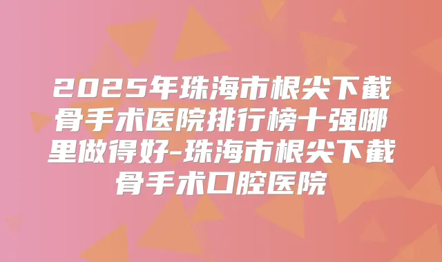 2025年珠海市根尖下截骨手术医院排行榜十强哪里做得好-珠海市根尖下截骨手术口腔医院