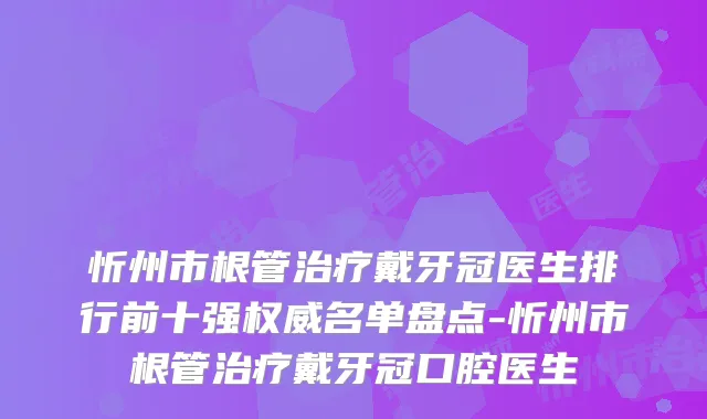 忻州市根管戴牙冠医生排行前十强名单盘点-忻州市根管戴牙冠口腔医生