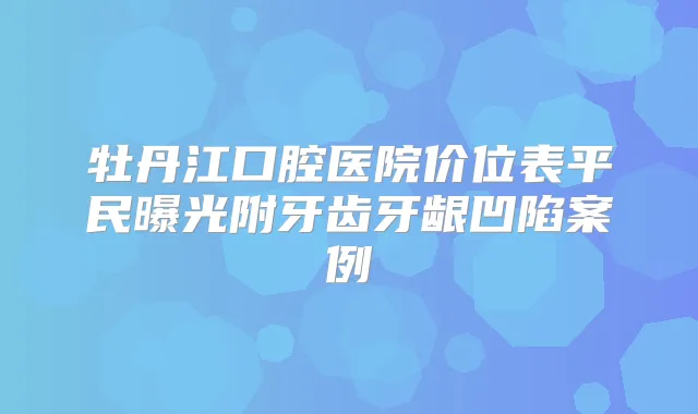 牡丹江口腔医院价位表平民曝光附牙齿牙龈凹陷案例