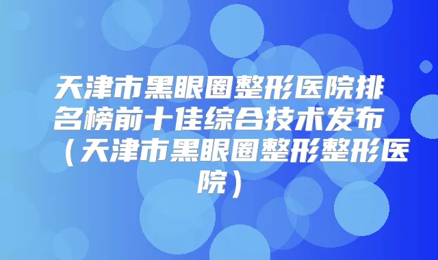 天津市黑眼圈整形医院排名榜前十佳综合技术发布（天津市黑眼圈整形整形医院）