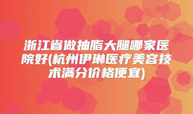浙江省做抽脂大腿哪家医院好(杭州伊琳医疗美容技术满分价格便宜)