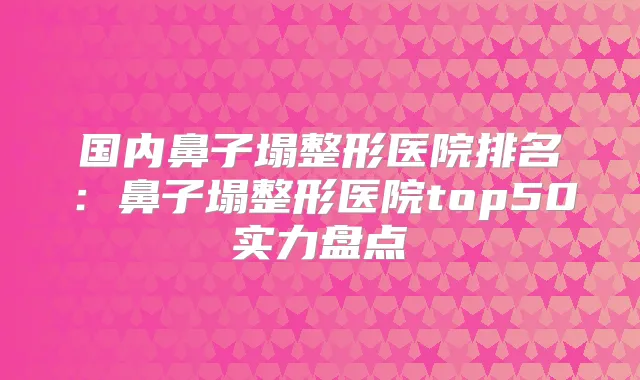 国内鼻子塌整形医院排名：鼻子塌整形医院top50实力盘点