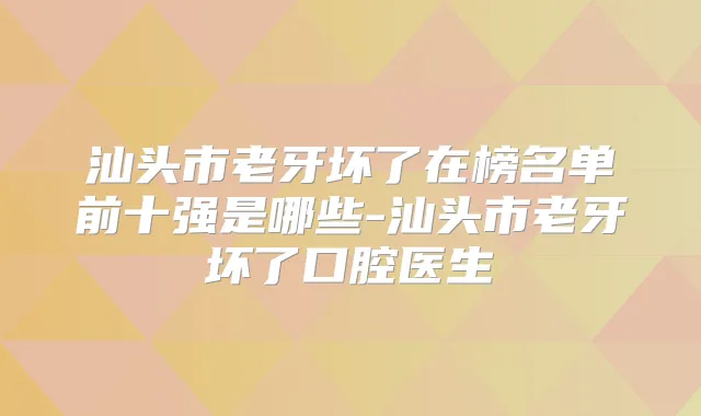 汕头市老牙坏了在榜名单前十强是哪些-汕头市老牙坏了口腔医生