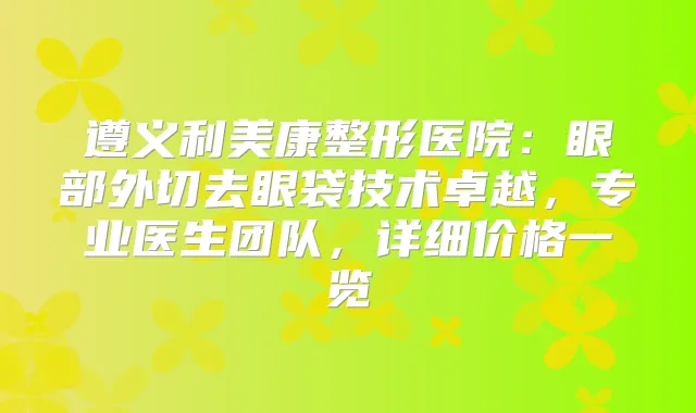 遵义利美康整形医院：眼部外切去眼袋技术卓越，专业医生团队，详细价格一览