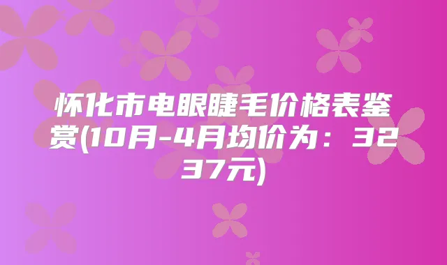 怀化市电眼睫毛价格表鉴赏(10月-4月均价为:3237元)