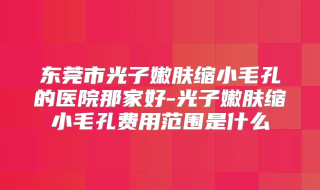 东莞市光子嫩肤缩小毛孔的医院那家好-光子嫩肤缩小毛孔费用范围是什么