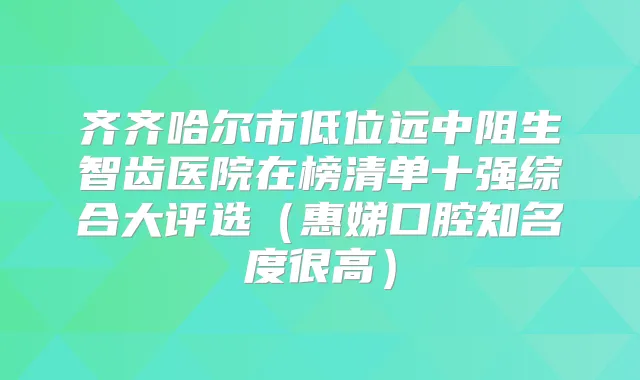 齐齐哈尔市低位远中阻生智齿医院在榜清单十强综合大评选（惠娣口腔知名度很高）