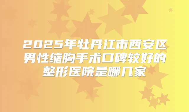 2025年牡丹江市西安区男性缩胸手术口碑较好的整形医院是哪几家