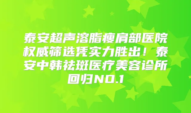 泰安超声溶脂瘦肩部医院筛选凭实力胜出!泰安中韩祛斑医疗美容诊所回归NO.1