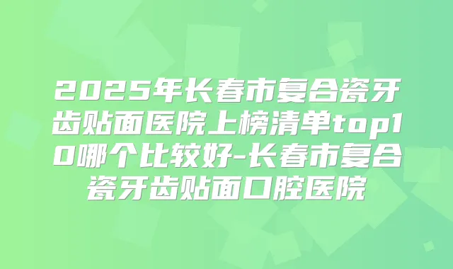 2025年长春市复合瓷牙齿贴面医院上榜清单top10哪个比较好-长春市复合瓷牙齿贴面口腔医院
