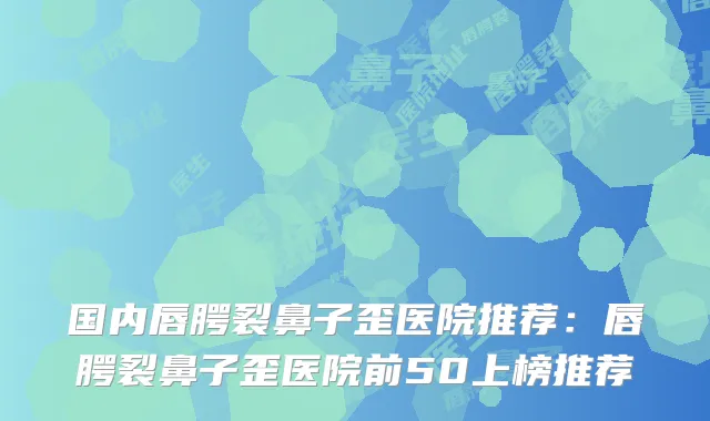 国内唇腭裂鼻子歪医院推荐：唇腭裂鼻子歪医院前50上榜推荐