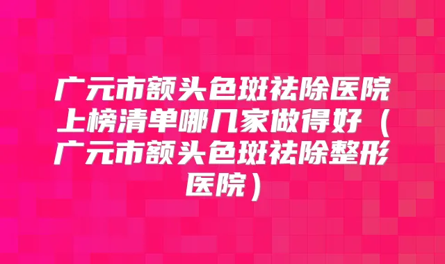 广元市额头色斑祛除医院上榜清单哪几家做得好（广元市额头色斑祛除整形医院）