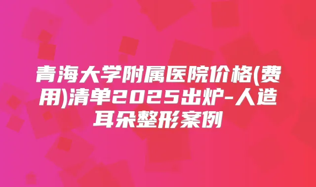 青海大学附属医院价格(费用)清单2025出炉-人造耳朵整形案例