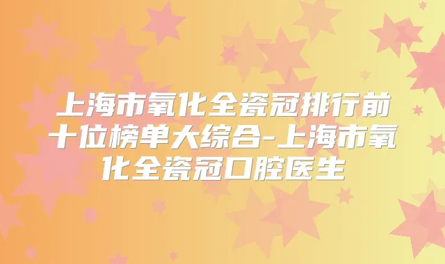 上海市氧化全瓷冠排行前十位榜单大综合-上海市氧化全瓷冠口腔医生
