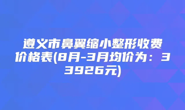 遵义市鼻翼缩小整形收费价格表(8月-3月均价为：33926元)