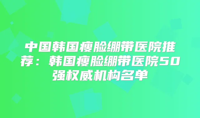 中国韩国瘦脸绷带医院推荐：韩国瘦脸绷带医院50强机构名单