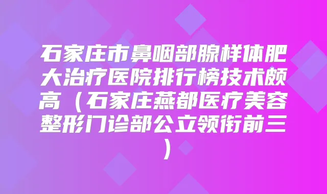 石家庄市鼻咽部腺样体肥大医院排行榜技术颇高(石家庄燕都医疗美容整形门诊部公立领衔前三)