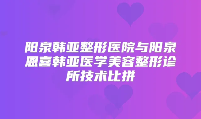 阳泉韩亚整形医院与阳泉恩喜韩亚医学美容整形诊所技术比拼