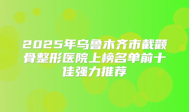 2025年乌鲁木齐市截颧骨整形医院上榜名单前十佳强力推荐