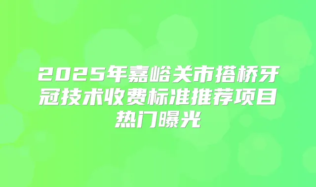 2025年嘉峪关市搭桥牙冠技术收费标准推荐项目热门曝光