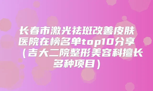 长春市激光祛斑皮肤医院在榜名单top10分享（吉大二院整形美容科擅长多种项目）