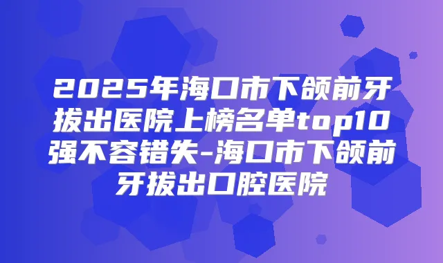 2025年海口市下颌前牙拔出医院上榜名单top10强不容错失-海口市下颌前牙拔出口腔医院