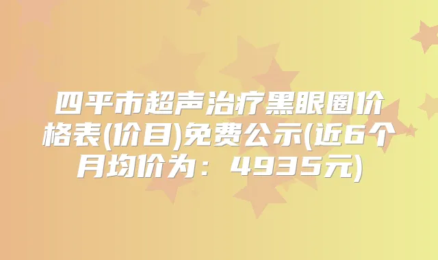 四平市超声黑眼圈价格表(价目)免费公示(近6个月均价为：4935元)