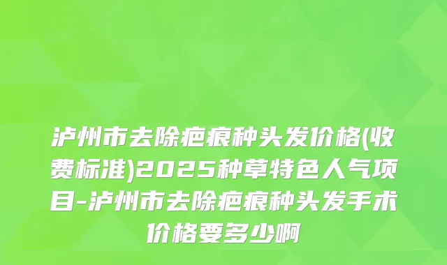 泸州市去除疤痕种头发价格(收费标准)2025种草特色人气项目-泸州市去除疤痕种头发手术价格要多少啊