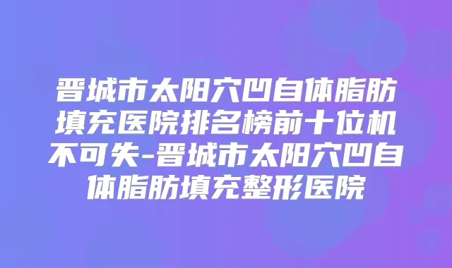 晋城市太阳穴凹自体脂肪填充医院排名榜前十位机不可失-晋城市太阳穴凹自体脂肪填充整形医院