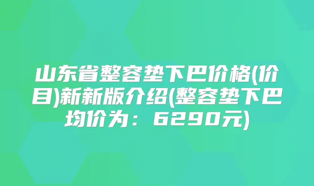 山东省整容垫下巴价格(价目)新新版介绍(整容垫下巴均价为:6290元)
