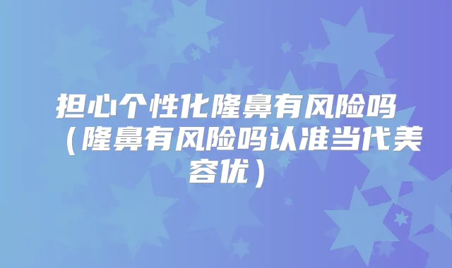 担心个性化隆鼻有风险吗（隆鼻有风险吗认准当代美容优）