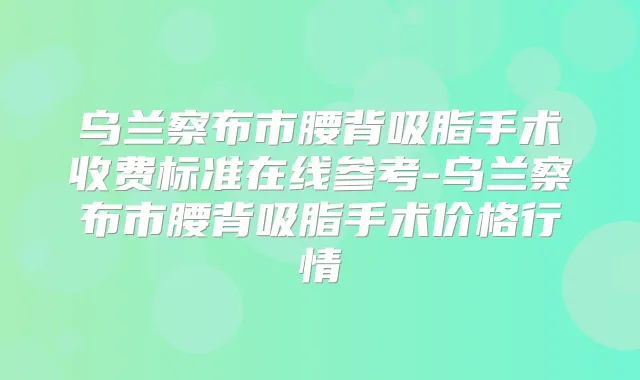 乌兰察布市腰背吸脂手术收费标准在线参考-乌兰察布市腰背吸脂手术价格行情
