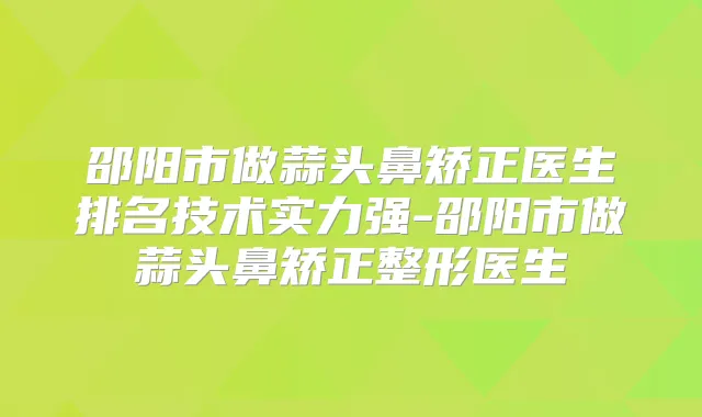 邵阳市做蒜头鼻矫正医生排名技术实力强-邵阳市做蒜头鼻矫正整形医生