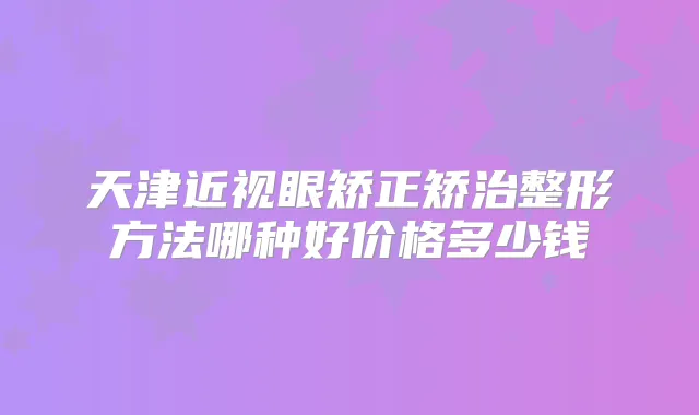 天津近视眼矫正矫治整形方法哪种好价格多少钱