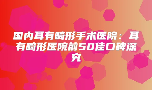 国内耳有畸形手术医院：耳有畸形医院前50佳口碑深究