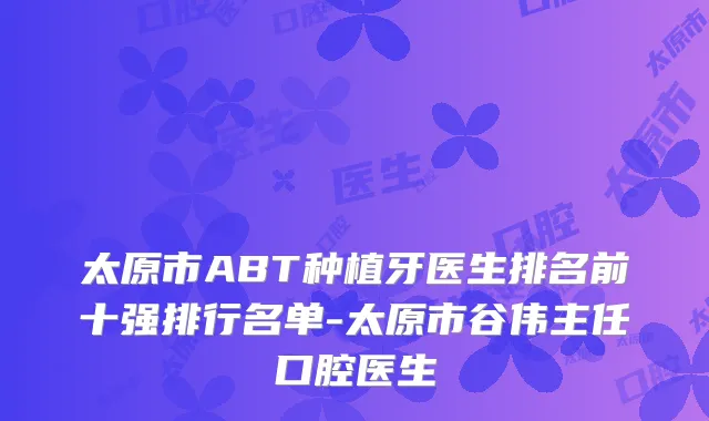 太原市ABT种植牙医生排名前十强排行名单-太原市谷伟主任口腔医生