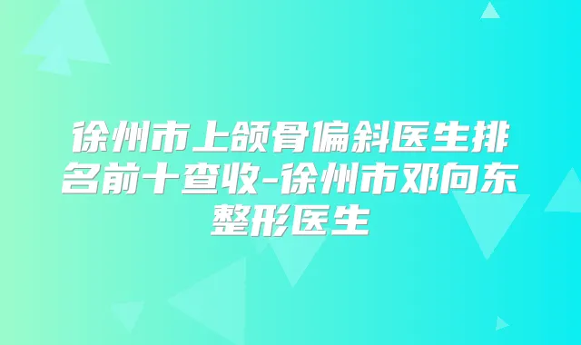 徐州市上颌骨偏斜医生排名前十查收-徐州市邓向东整形医生