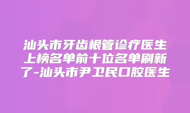 汕头市牙齿根管诊疗医生上榜名单前十位名单刷新了-汕头市尹卫民口腔医生