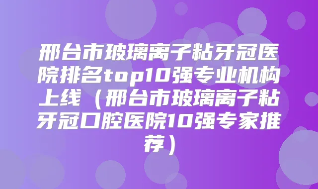 邢台市玻璃离子粘牙冠医院排名top10强专业机构上线（邢台市玻璃离子粘牙冠口腔医院10强专家推荐）