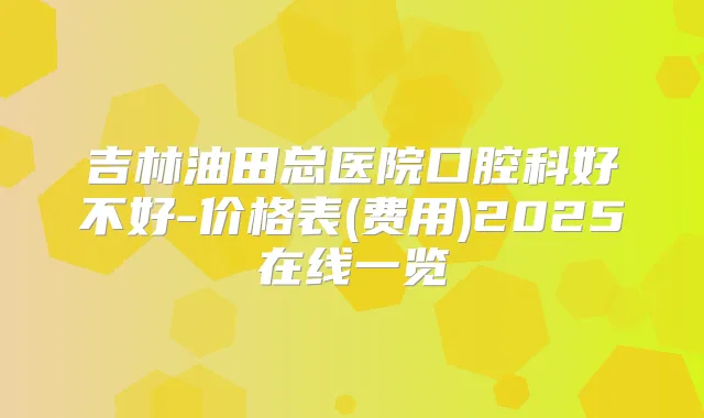 吉林油田总医院口腔科好不好-价格表(费用)2025在线一览