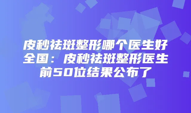 皮秒祛斑整形哪个医生好全国:皮秒祛斑整形医生前50位结果公布了