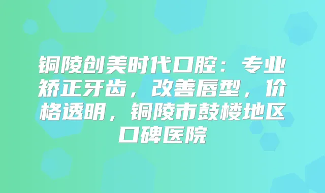 铜陵创美时代口腔:专业矫正牙齿,唇型,价格透明,铜陵市鼓楼地区口碑医院