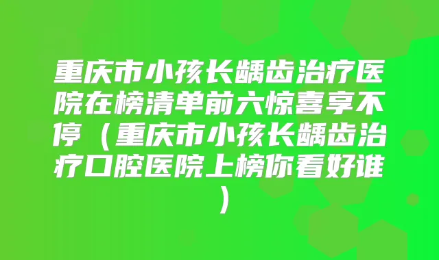 重庆市小孩长龋齿医院在榜清单前六惊喜享不停（重庆市小孩长龋齿口腔医院上榜你看好谁）
