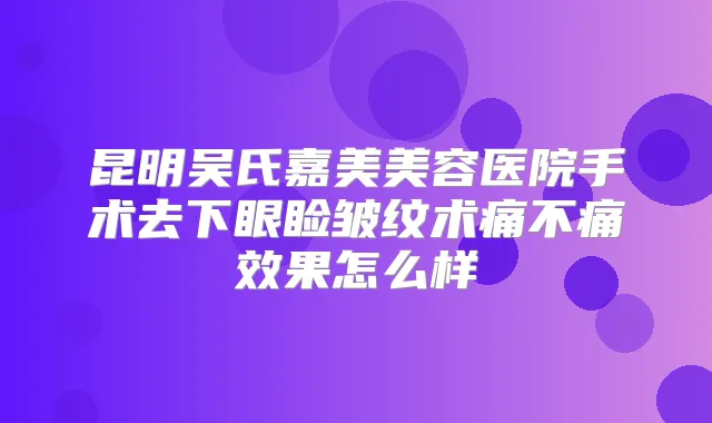 昆明吴氏嘉美美容医院手术去下眼睑皱纹术痛不痛效果怎么样