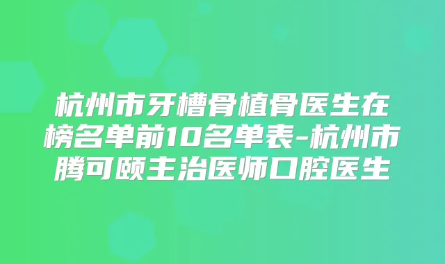 杭州市牙槽骨植骨医生在榜名单前10名单表-杭州市腾可颐主治医师口腔医生